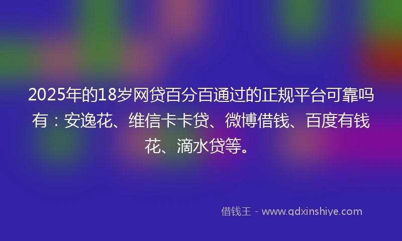 2025年的18岁网贷百分百通过的正规平台可靠吗有：安逸花、维信卡卡贷、微博借钱、百度有钱花、滴水贷等。
