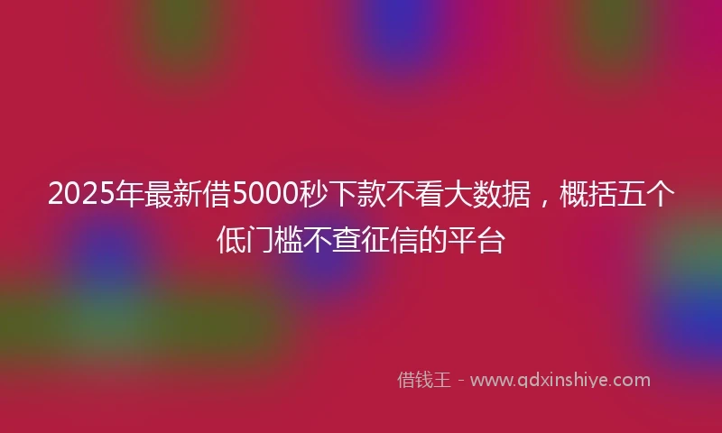2025年最新借5000秒下款不看大数据，概括五个低门槛不查征信的平台
