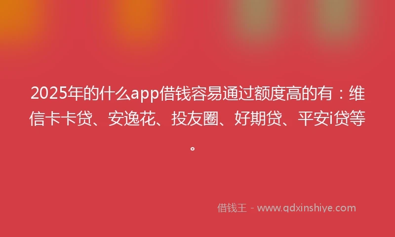 2025年的什么app借钱容易通过额度高的有：维信卡卡贷、安逸花、投友圈、好期贷、平安i贷等。