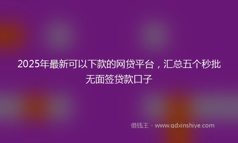 2025年最新可以下款的网贷平台，汇总五个秒批无面签贷款口子