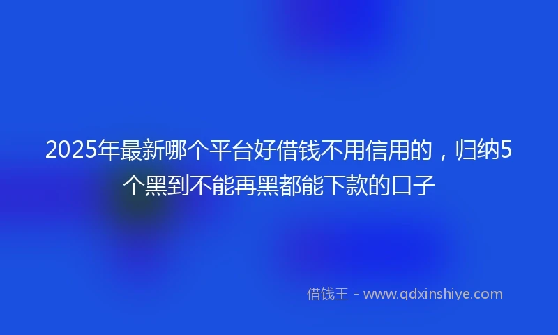 2025年最新哪个平台好借钱不用信用的，归纳5个黑到不能再黑都能下款的口子