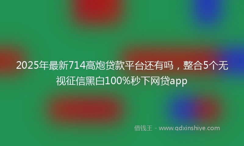 2025年最新714高炮贷款平台还有吗，整合5个无视征信黑白100%秒下网贷app