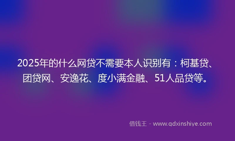 2025年的什么网贷不需要本人识别有：柯基贷、团贷网、安逸花、度小满金融、51人品贷等。