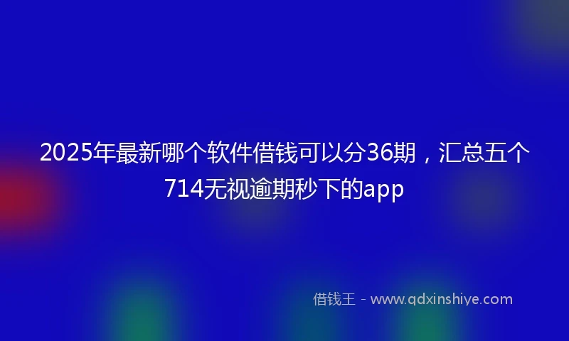 2025年最新哪个软件借钱可以分36期，汇总五个714无视逾期秒下的app