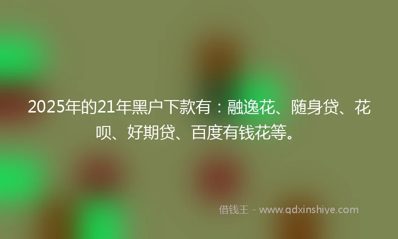 2025年的21年黑户下款有：融逸花、随身贷、花呗、好期贷、百度有钱花等。