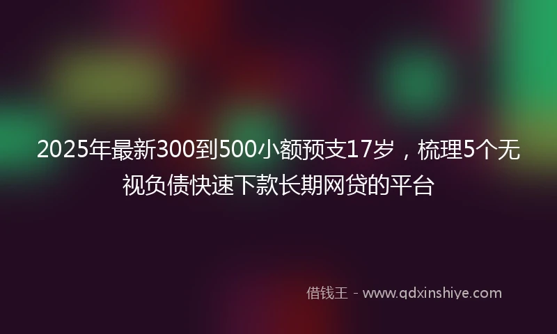 2025年最新300到500小额预支17岁，梳理5个无视负债快速下款长期网贷的平台