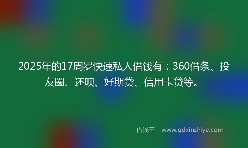 2025年的17周岁快速私人借钱有：360借条、投友圈、还呗、好期贷、信用卡贷等。