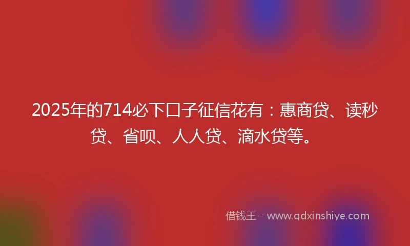 2025年的714必下口子征信花有：惠商贷、读秒贷、省呗、人人贷、滴水贷等。