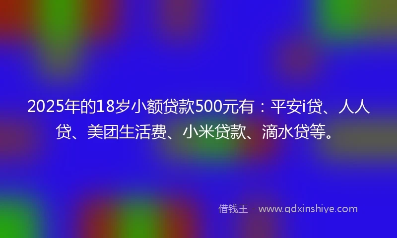 2025年的18岁小额贷款500元有：平安i贷、人人贷、美团生活费、小米贷款、滴水贷等。