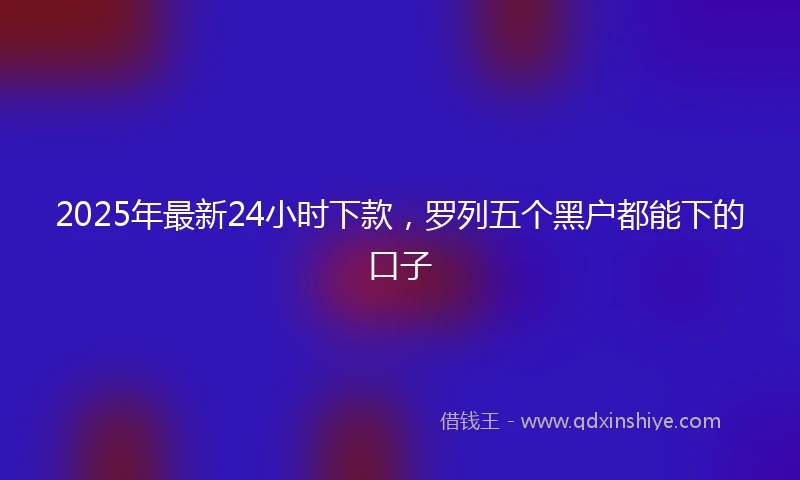 2025年最新24小时下款，罗列五个黑户都能下的口子