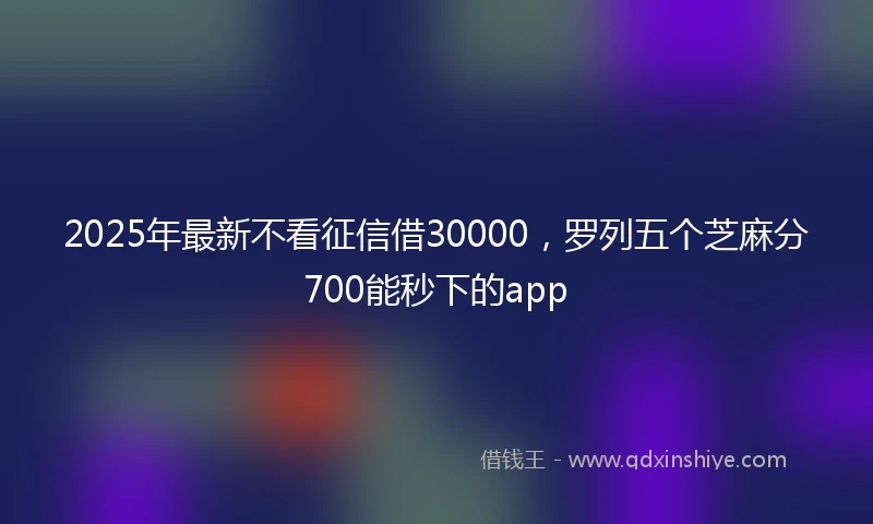 2025年最新不看征信借30000，罗列五个芝麻分700能秒下的app