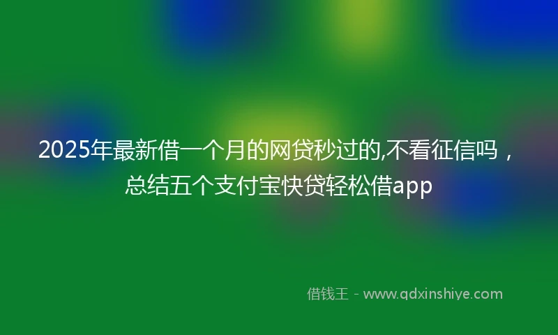 2025年最新借一个月的网贷秒过的,不看征信吗，总结五个支付宝快贷轻松借app
