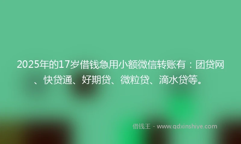 2025年的17岁借钱急用小额微信转账有：团贷网、快贷通、好期贷、微粒贷、滴水贷等。