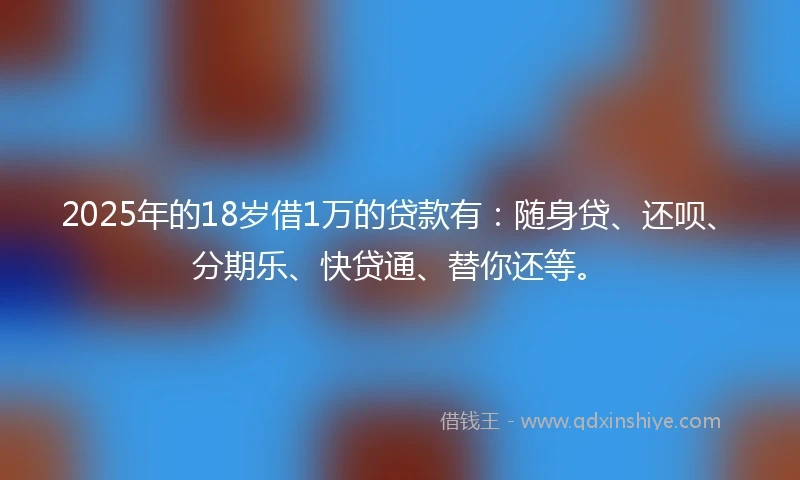 2025年的18岁借1万的贷款有：随身贷、还呗、分期乐、快贷通、替你还等。