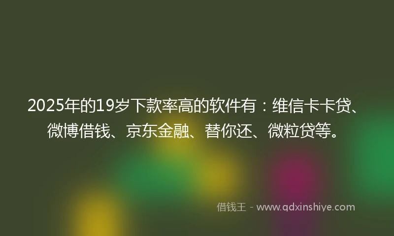 2025年的19岁下款率高的软件有：维信卡卡贷、微博借钱、京东金融、替你还、微粒贷等。