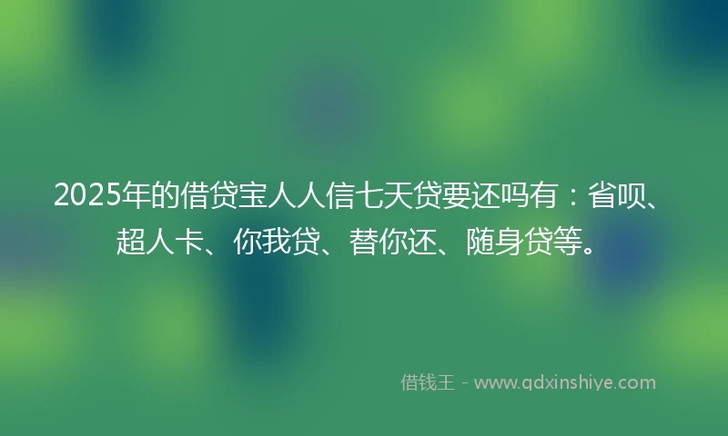 2025年的借贷宝人人信七天贷要还吗有：省呗、超人卡、你我贷、替你还、随身贷等。