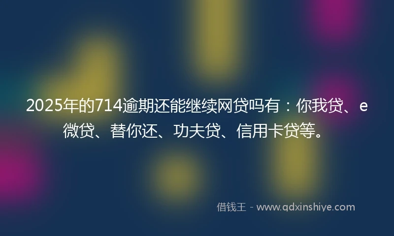 2025年的714逾期还能继续网贷吗有：你我贷、e微贷、替你还、功夫贷、信用卡贷等。