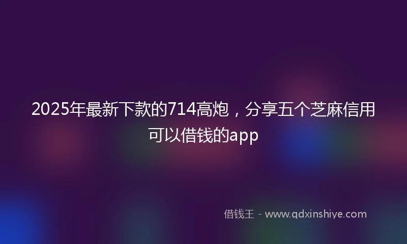 2025年最新下款的714高炮，分享五个芝麻信用可以借钱的app
