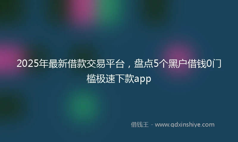 2025年最新借款交易平台，盘点5个黑户借钱0门槛极速下款app
