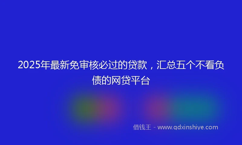2025年最新免审核必过的贷款，汇总五个不看负债的网贷平台