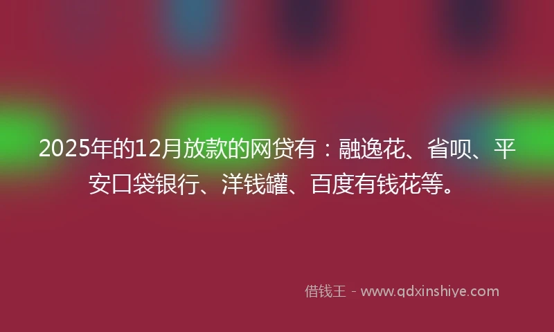 2025年的12月放款的网贷有：融逸花、省呗、平安口袋银行、洋钱罐、百度有钱花等。