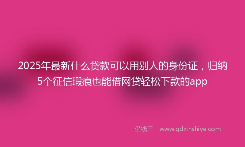2025年最新什么贷款可以用别人的身份证，归纳5个征信瑕疵也能借网贷轻松下款的app