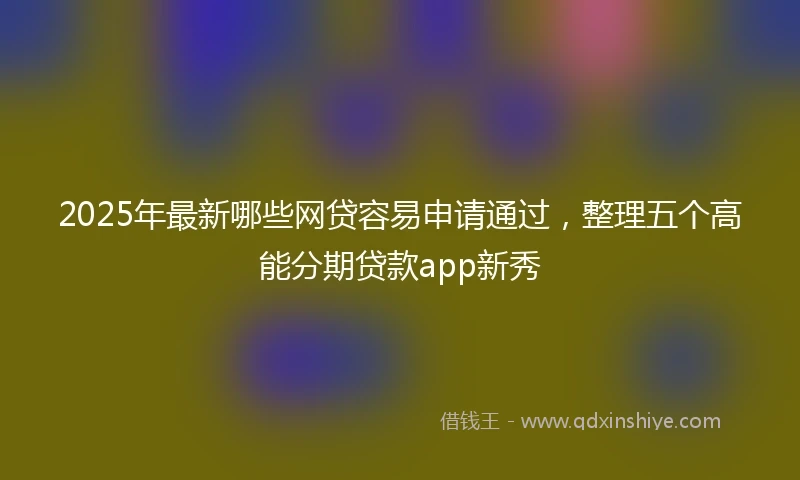 2025年最新哪些网贷容易申请通过，整理五个高能分期贷款app新秀