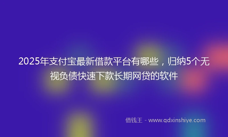 2025年支付宝最新借款平台有哪些，归纳5个无视负债快速下款长期网贷的软件