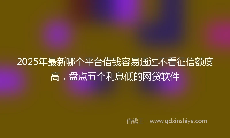 2025年最新哪个平台借钱容易通过不看征信额度高，盘点五个利息低的网贷软件
