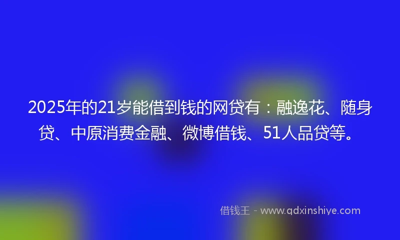 2025年的21岁能借到钱的网贷有：融逸花、随身贷、中原消费金融、微博借钱、51人品贷等。
