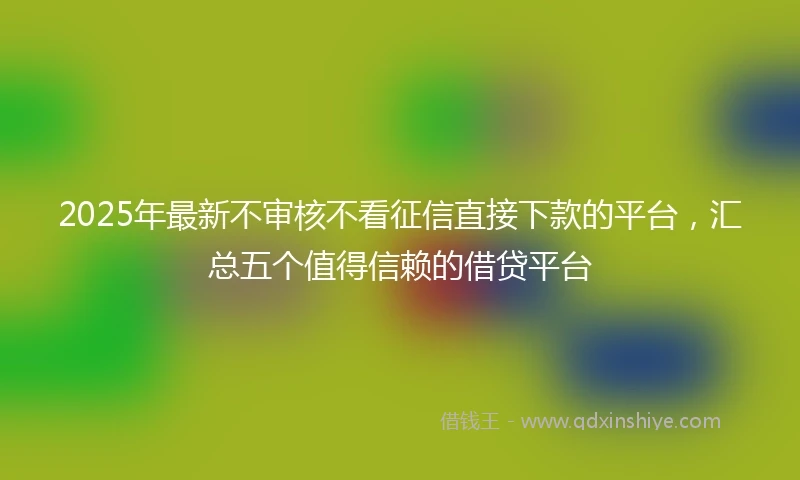 2025年最新不审核不看征信直接下款的平台，汇总五个值得信赖的借贷平台