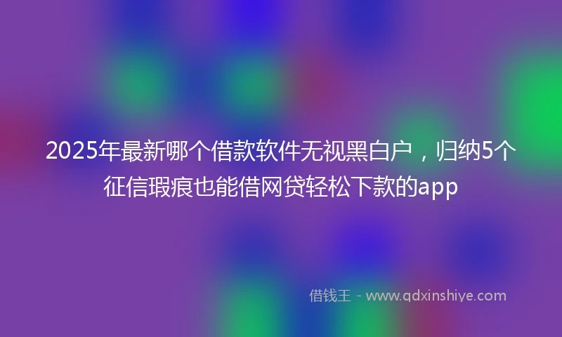 2025年最新哪个借款软件无视黑白户，归纳5个征信瑕疵也能借网贷轻松下款的app