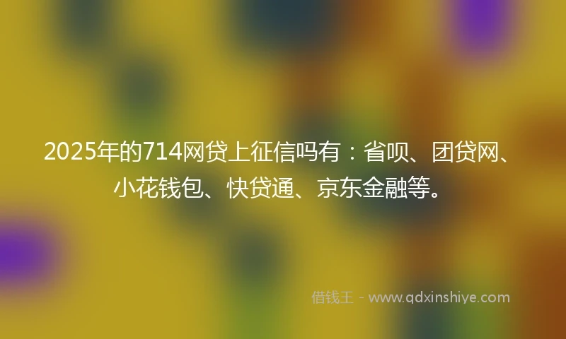 2025年的714网贷上征信吗有：省呗、团贷网、小花钱包、快贷通、京东金融等。