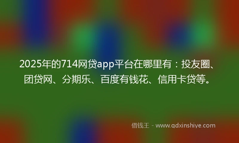 2025年的714网贷app平台在哪里有：投友圈、团贷网、分期乐、百度有钱花、信用卡贷等。