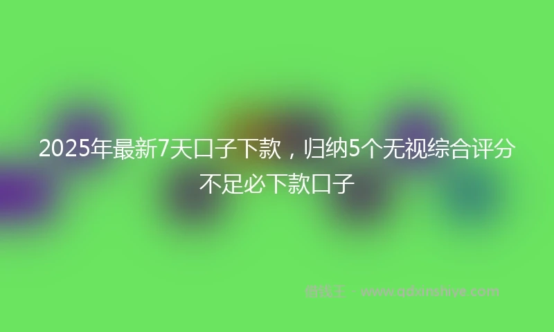 2025年最新7天口子下款，归纳5个无视综合评分不足必下款口子