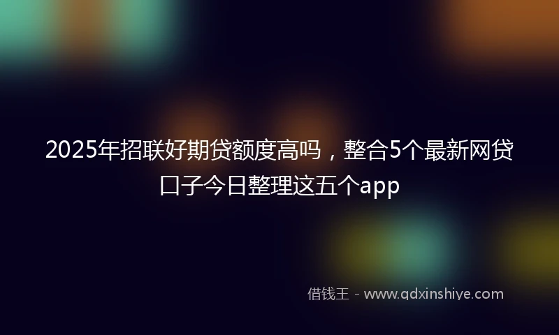 2025年招联好期贷额度高吗，整合5个最新网贷口子今日整理这五个app
