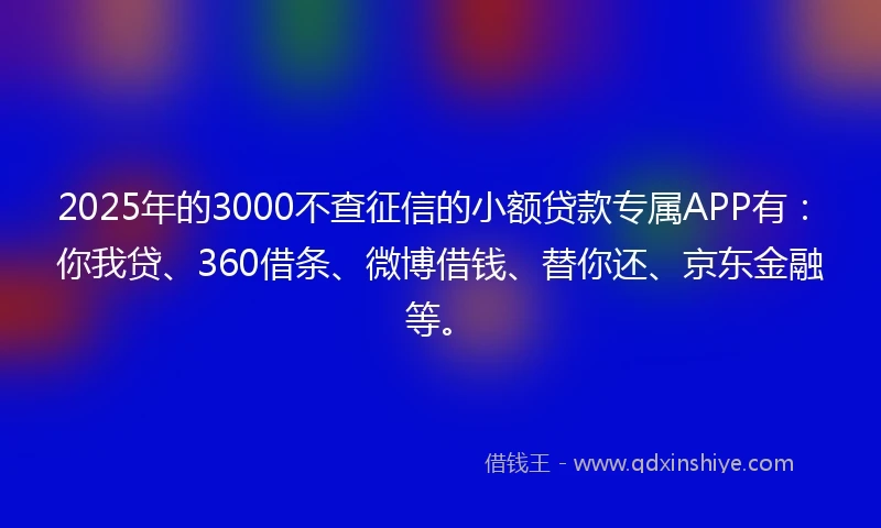2025年的3000不查征信的小额贷款专属APP有：你我贷、360借条、微博借钱、替你还、京东金融等。