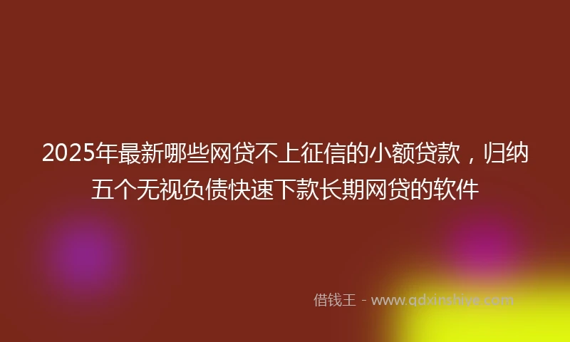 2025年最新哪些网贷不上征信的小额贷款，归纳五个无视负债快速下款长期网贷的软件