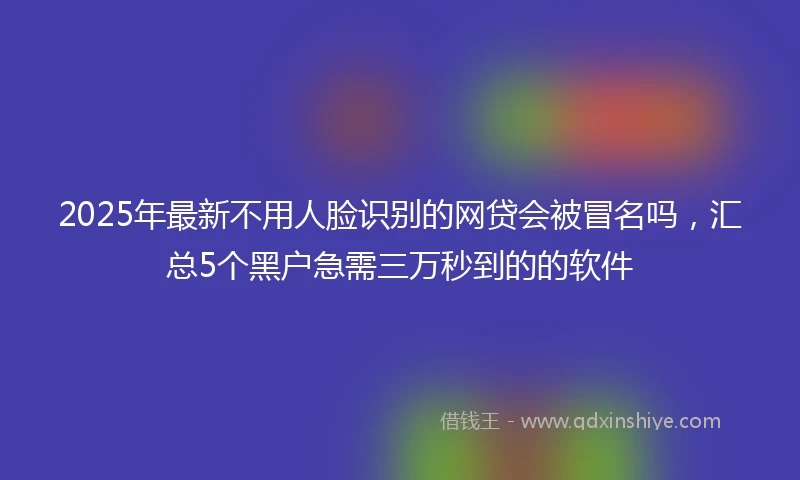 2025年最新不用人脸识别的网贷会被冒名吗，汇总5个黑户急需三万秒到的的软件
