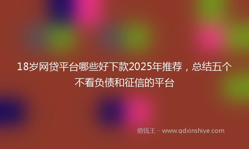 18岁网贷平台哪些好下款2025年推荐，总结五个不看负债和征信的平台