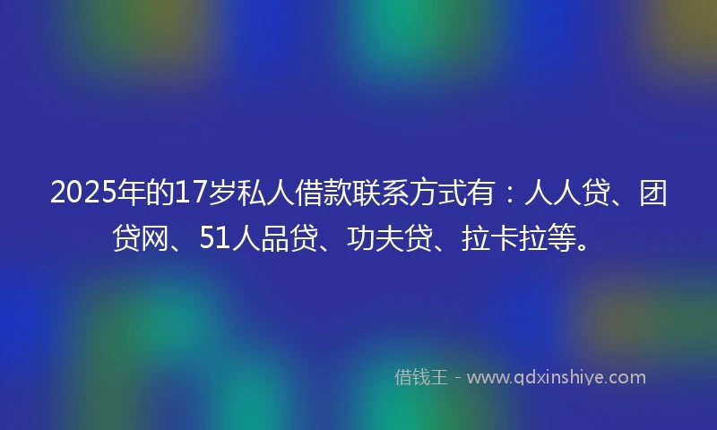 2025年的17岁私人借款联系方式有：人人贷、团贷网、51人品贷、功夫贷、拉卡拉等。