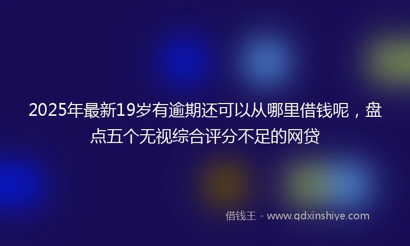 2025年最新19岁有逾期还可以从哪里借钱呢，盘点五个无视综合评分不足的网贷