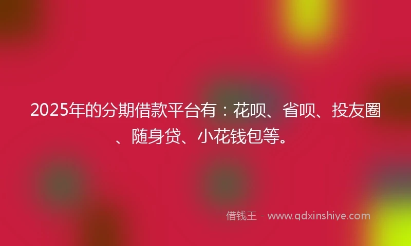 2025年的分期借款平台有：花呗、省呗、投友圈、随身贷、小花钱包等。