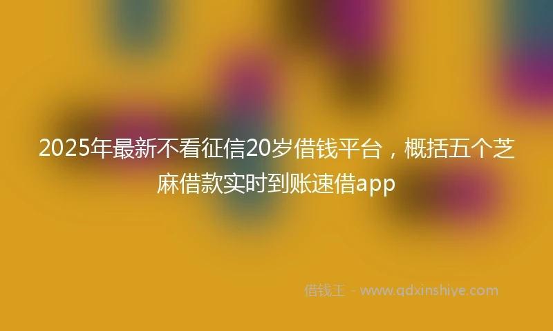 2025年最新不看征信20岁借钱平台，概括五个芝麻借款实时到账速借app