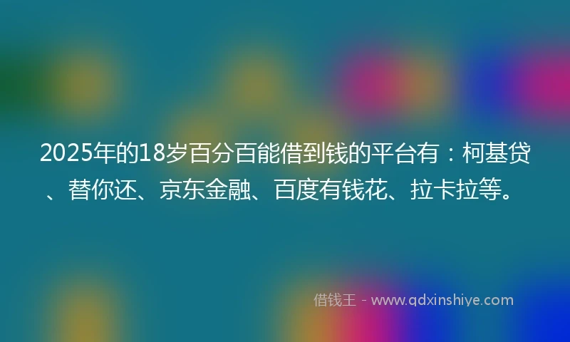 2025年的18岁百分百能借到钱的平台有：柯基贷、替你还、京东金融、百度有钱花、拉卡拉等。