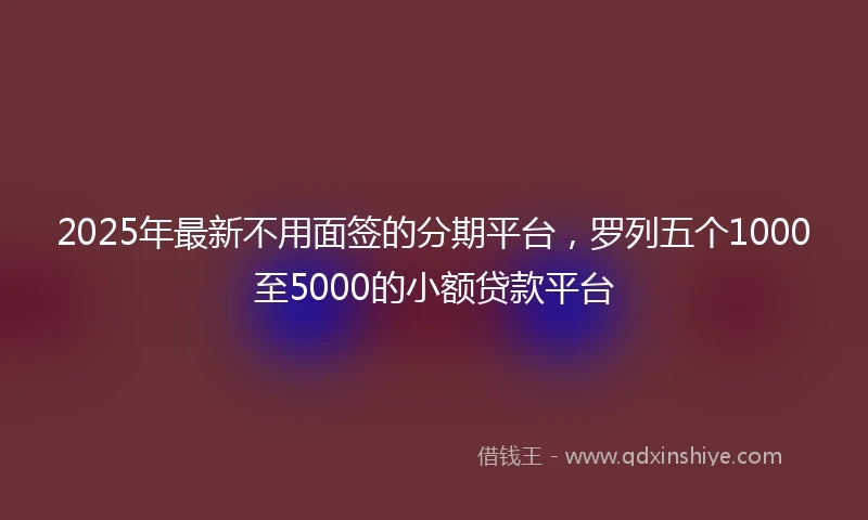 2025年最新不用面签的分期平台，罗列五个1000至5000的小额贷款平台