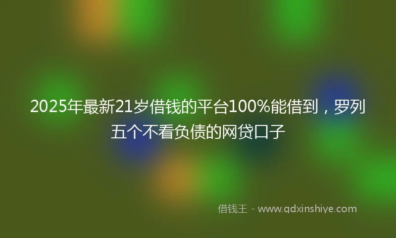 2025年最新21岁借钱的平台100%能借到，罗列五个不看负债的网贷口子