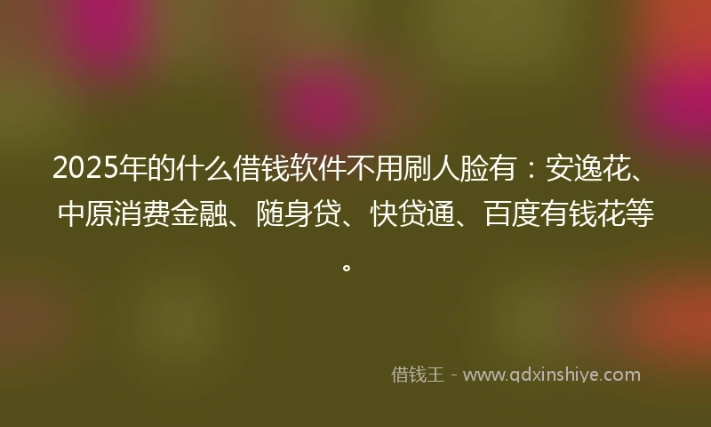 2025年的什么借钱软件不用刷人脸有：安逸花、中原消费金融、随身贷、快贷通、百度有钱花等。