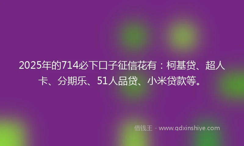 2025年的714必下口子征信花有：柯基贷、超人卡、分期乐、51人品贷、小米贷款等。