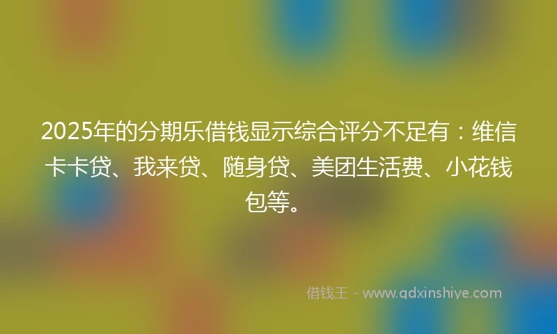2025年的分期乐借钱显示综合评分不足有：维信卡卡贷、我来贷、随身贷、美团生活费、小花钱包等。